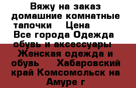 Вяжу на заказ домашние комнатные тапочки. › Цена ­ 800 - Все города Одежда, обувь и аксессуары » Женская одежда и обувь   . Хабаровский край,Комсомольск-на-Амуре г.